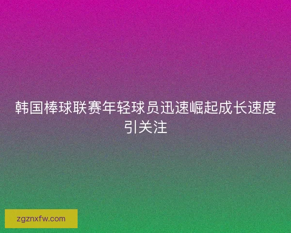 韩国棒球联赛年轻球员迅速崛起成长速度引关注
