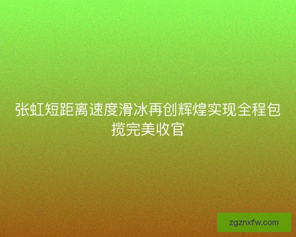 张虹短距离速度滑冰再创辉煌实现全程包揽完美收官