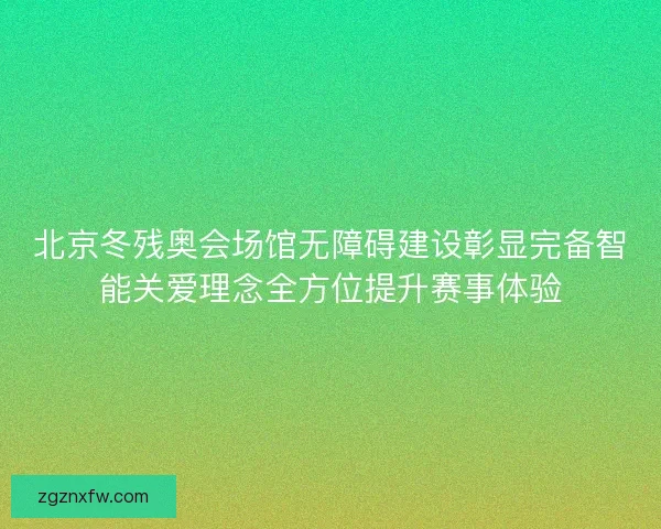 北京冬残奥会场馆无障碍建设彰显完备智能关爱理念全方位提升赛事体验