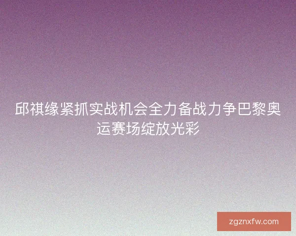 邱祺缘紧抓实战机会全力备战力争巴黎奥运赛场绽放光彩